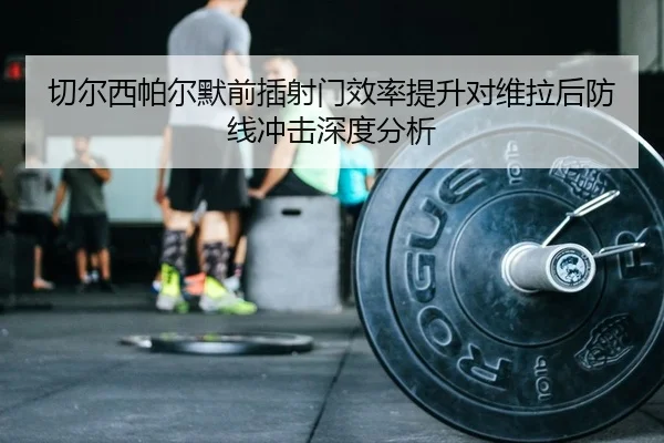 切尔西帕尔默前插射门效率提升对维拉后防线冲击深度分析